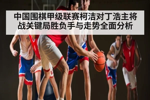 中国围棋甲级联赛柯洁对丁浩主将战关键局胜负手与走势全面分析（KAIYUN）