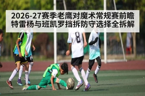2026-27赛季老鹰对魔术常规赛前瞻 特雷杨与班凯罗挡拆防守选择全拆解 - KAIYUN